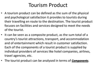Tourism Product
• A tourism product can be defined as the sum of the physical
and psychological satisfaction it provides to tourists during
their travelling en route to the destination. The tourist product
focuses on facilities and services designed to meet the needs
of the tourist.
• It can be seen as a composite product, as the sum total of a
country’s tourist attractions, transport, and accommodation
and of entertainment which result in customer satisfaction.
Each of the components of a tourist product is supplied by
individual providers of services like hotel companies, airlines,
travel agencies, etc.
• The tourist product can be analysed in terms of Components.
 