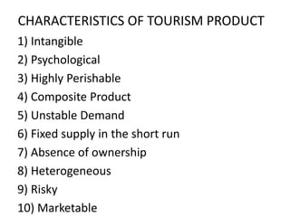 CHARACTERISTICS OF TOURISM PRODUCT
1) Intangible
2) Psychological
3) Highly Perishable
4) Composite Product
5) Unstable Demand
6) Fixed supply in the short run
7) Absence of ownership
8) Heterogeneous
9) Risky
10) Marketable
 