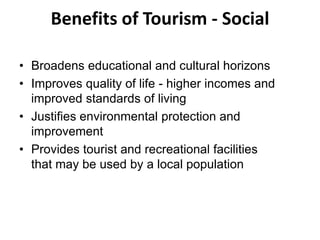 Benefits of Tourism - Social
• Broadens educational and cultural horizons
• Improves quality of life - higher incomes and
improved standards of living
• Justifies environmental protection and
improvement
• Provides tourist and recreational facilities
that may be used by a local population
 