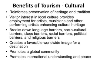 Benefits of Tourism - Cultural
• Reinforces preservation of heritage and tradition
• Visitor interest in local culture provides
employment for artists, musicians and other
performing artists enhancing cultural heritage
• Breaks down language barriers, socio-cultural
barriers, class barriers, racial barriers, political
barriers, and religious barriers
• Creates a favorable worldwide image for a
destination
• Promotes a global community
• Promotes international understanding and peace
 