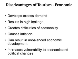 Disadvantages of Tourism - Economic
• Develops excess demand
• Results in high leakage
• Creates difficulties of seasonality
• Causes inflation
• Can result in unbalanced economic
development
• Increases vulnerability to economic and
political changes
 