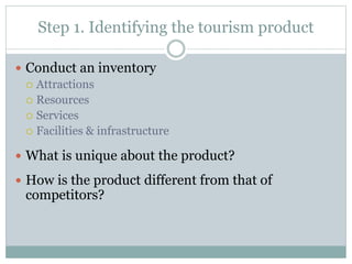 Step 1. Identifying the tourism product
 Conduct an inventory
 Attractions
 Resources
 Services
 Facilities & infrastructure
 What is unique about the product?
 How is the product different from that of
competitors?
 