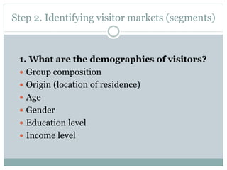 Step 2. Identifying visitor markets (segments)
1. What are the demographics of visitors?
 Group composition
 Origin (location of residence)
 Age
 Gender
 Education level
 Income level
 