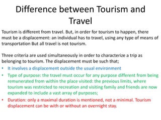 Difference between Tourism and
Travel
Tourism is different from travel. But, in order for tourism to happen, there
must be a displacement: an individual has to travel, using any type of means of
transportation But all travel is not tourism.
Three criteria are used simultaneously in order to characterize a trip as
belonging to tourism. The displacement must be such that;
• It involves a displacement outside the usual environment
• Type of purpose: the travel must occur for any purpose different from being
remunerated from within the place visited: the previous limits, where
tourism was restricted to recreation and visiting family and friends are now
expanded to include a vast array of purposes;
• Duration: only a maximal duration is mentioned, not a minimal. Tourism
displacement can be with or without an overnight stay.
 