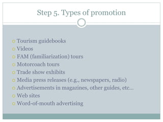 Step 5. Types of promotion
 Tourism guidebooks
 Videos
 FAM (familiarization) tours
 Motorcoach tours
 Trade show exhibits
 Media press releases (e.g., newspapers, radio)
 Advertisements in magazines, other guides, etc…
 Web sites
 Word-of-mouth advertising
 