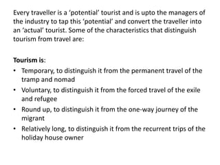 Every traveller is a ‘potential’ tourist and is upto the managers of
the industry to tap this ‘potential’ and convert the traveller into
an ‘actual’ tourist. Some of the characteristics that distinguish
tourism from travel are:
Tourism is:
• Temporary, to distinguish it from the permanent travel of the
tramp and nomad
• Voluntary, to distinguish it from the forced travel of the exile
and refugee
• Round up, to distinguish it from the one-way journey of the
migrant
• Relatively long, to distinguish it from the recurrent trips of the
holiday house owner
 