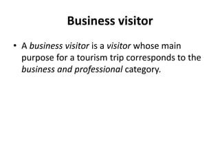 Business visitor
• A business visitor is a visitor whose main
purpose for a tourism trip corresponds to the
business and professional category.
 