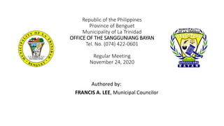 Republic of the Philippines
Province of Benguet
Municipality of La Trinidad
OFFICE OF THE SANGGUNIANG BAYAN
Tel. No. (074) 422-0601
Regular Meeting
November 24, 2020
Authored by:
FRANCIS A. LEE, Municipal Councilor
 