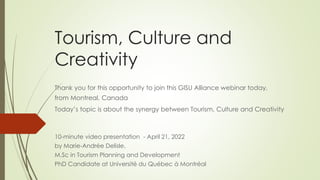 Tourism, Culture and
Creativity
Thank you for this opportunity to join this GISU Alliance webinar today,
from Montreal, Canada
Today’s topic is about the synergy between Tourism, Culture and Creativity
10-minute video presentation - April 21, 2022
by Marie-Andrée Delisle,
M.Sc in Tourism Planning and Development
PhD Candidate at Université du Québec à Montréal
 