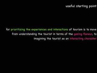 useful starting point




for prioritizing the experiences and interactions of tourism is to move
    from understanding the tourist in terms of the gazing ﬂaneur, to
                     imagining the tourist as an interacting choraster
 