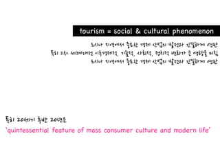 tourism = social & cultural phenomenon




‘quintessential feature of mass consumer culture and modern life’
 
