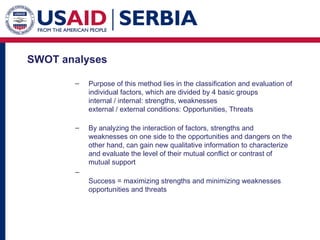 SWOT analyses P urpose of this method lies in the classification and evaluation of individual factors, which are divided by 4 basic groups internal / internal: strengths, weaknesses external / external conditions: Opportunities, Threats By analyzing the interaction of factors, strengths and weaknesses on one side to the opportunities and dangers on the other hand, can gain new qualitative information to characterize and evaluate the level of their mutual conflict or contrast of mutual support S uccess = maximizing strengths and minimizing weaknesses opportunities and threats 