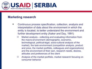 Marketing research  Continuous process specification, collection, analysis and interpretation of data about the environment in which the entity is located, to better understand the environment and further development entity (Aaker and Day, 1991) Market analysis - collecting and evaluating information from the macro-environment (demographic, economic, technological, political-legal, socio-cultural analysis of the market), the task environment (competition analysis, product and price, the market portfolio, colleagues and organizations) and the environment of their own, research needs, desires, attitudes and preferences of the client  Analysis of the market portfolio, market research focusing on consumer behavior 