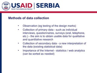 Methods of data collection  Observation (eg testing of the design marks) Collection of primary data - such as individual interviews, questionnaires, surveys (oral, telephone, etc.) - the aim is to obtain usable data for qualitative and quantitative research C ollection of secondary data - a new interpretation of the data (existing statistical data) I mportance of the Internet - statistics / web analytics (can be sorted as needed) 