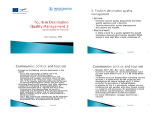 !    Lecture:
                                                                                !  Estonian tourism quality programme and other
                                                                                   quality systems used in tourism.
                                                                                !  Tourism destination quality management
                                                                                   discussions and models.
                                                                           !    Practical work:
                                                                                !  Is there a need for a quality system that would
                                                                                   encompass tourism destinations soundly? What
                                     Heli Tooman, PhD                              should it look like? Who should coordinate it?




                                                                                                                       H.Tooman 2010         2




!    Europe ise the leading tourism destination in the                          !    Between 2007–2013 EU-s direct spending on
     world.                                                                          tourism in the frames of communion politics make
     !  This is why tourism plays a leading role in the                              up more that 6 billion euros. It is 1.8% of the whole
        development of many European regions.                                        budget.
     !  Sustainable tourism assures the preservation and
        improvement of European cultural and natural heritage.                  !    3.8 billion euros are budgeted for improving tourism
     !  The objective of the communion politics covering 2007–                       services, 1.4 billion euros for the protection and
        2013 is the complete mobilisation of tourism for the sake                    development of natural heritage and 1.1 billion
        of regional development and creating new work places.                        euros for the promotion of natural objects.
!    Structural Funds and Cohesion Fund offer necessary
     support for improving the competitiveness of                               !    In addition to that it is possible to support tourism
     tourism and quality on a regional and local level.                              infrastructure and services with other means as well,
     !  Infrastructure that is being created for tourism is                          i.e. research and innovation, the promotion of small
        supporting local development and creating or mainitaining                    and medium sized enterprises, information
        work places even in regions that are described by the                        technology applications and human capital.
        fading of industry or rural activity or where urbanism is
        being resurrected.                                                      !    For more information: European Commission –
     !  This is why tourism is an important tool for the integration                 Tourism
        of less developed regions or for allowing them access to
        equal benefits that accompany economic growth.


                                             H.Tooman 2010             3                                               H.Tooman 2010         4
 