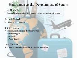 Hindrances to the Development of Supply
First Obstacle
 Lack of transportation and access routes to the tourist center
Second Obstacle
 Lack of accommodation
Third Obstacle
 Inadequate financing of infrastructure
-Water Supply
-Sanitation
-Power Supply
Last Obstacle
 Lack of sufficient number of trained personnel
 