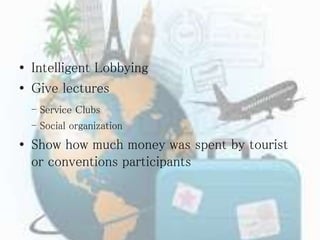 • Intelligent Lobbying
• Give lectures
- Service Clubs
- Social organization
• Show how much money was spent by tourist
or conventions participants
 
