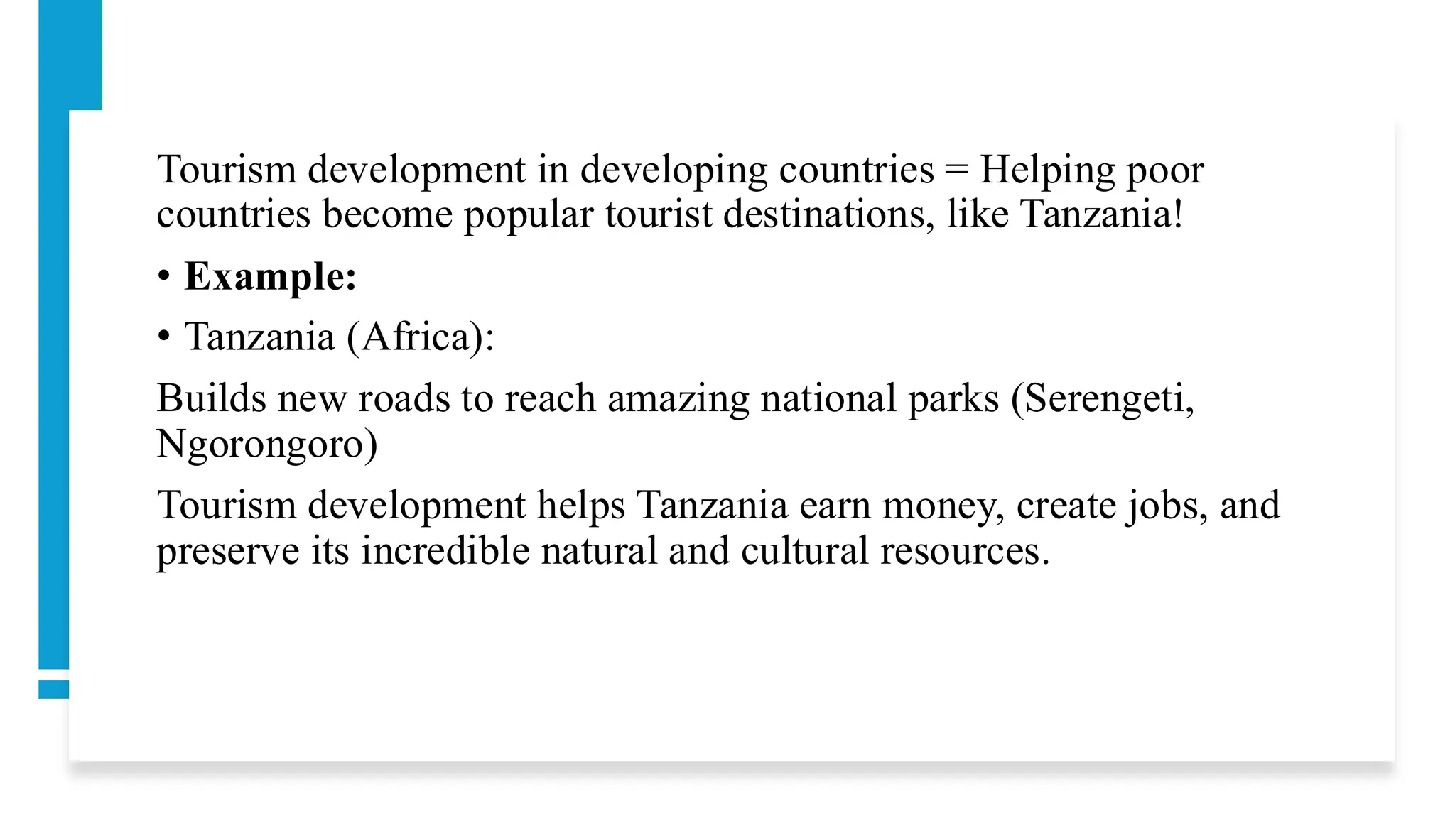 Tourism development in developing countries = Helping poor
countries become popular tourist destinations, like Tanzania!
• Example:
• Tanzania (Africa):
Builds new roads to reach amazing national parks (Serengeti,
Ngorongoro)
Tourism development helps Tanzania earn money, create jobs, and
preserve its incredible natural and cultural resources.
 