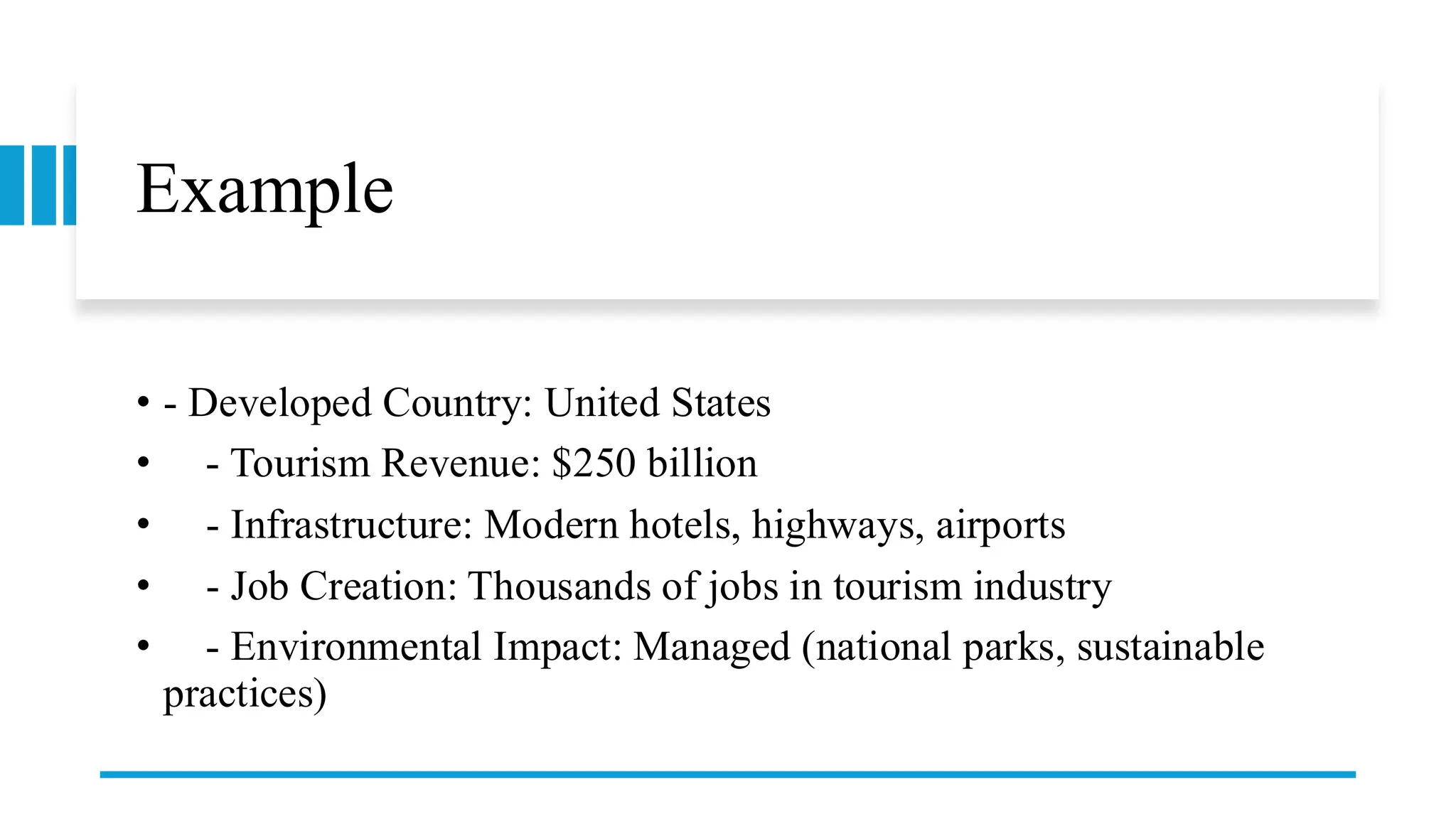 Example
• - Developed Country: United States
• - Tourism Revenue: $250 billion
• - Infrastructure: Modern hotels, highways, airports
• - Job Creation: Thousands of jobs in tourism industry
• - Environmental Impact: Managed (national parks, sustainable
practices)
 