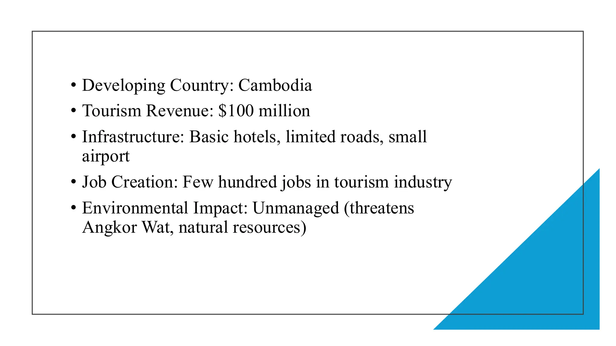 • Developing Country: Cambodia
• Tourism Revenue: $100 million
• Infrastructure: Basic hotels, limited roads, small
airport
• Job Creation: Few hundred jobs in tourism industry
• Environmental Impact: Unmanaged (threatens
Angkor Wat, natural resources)
 
