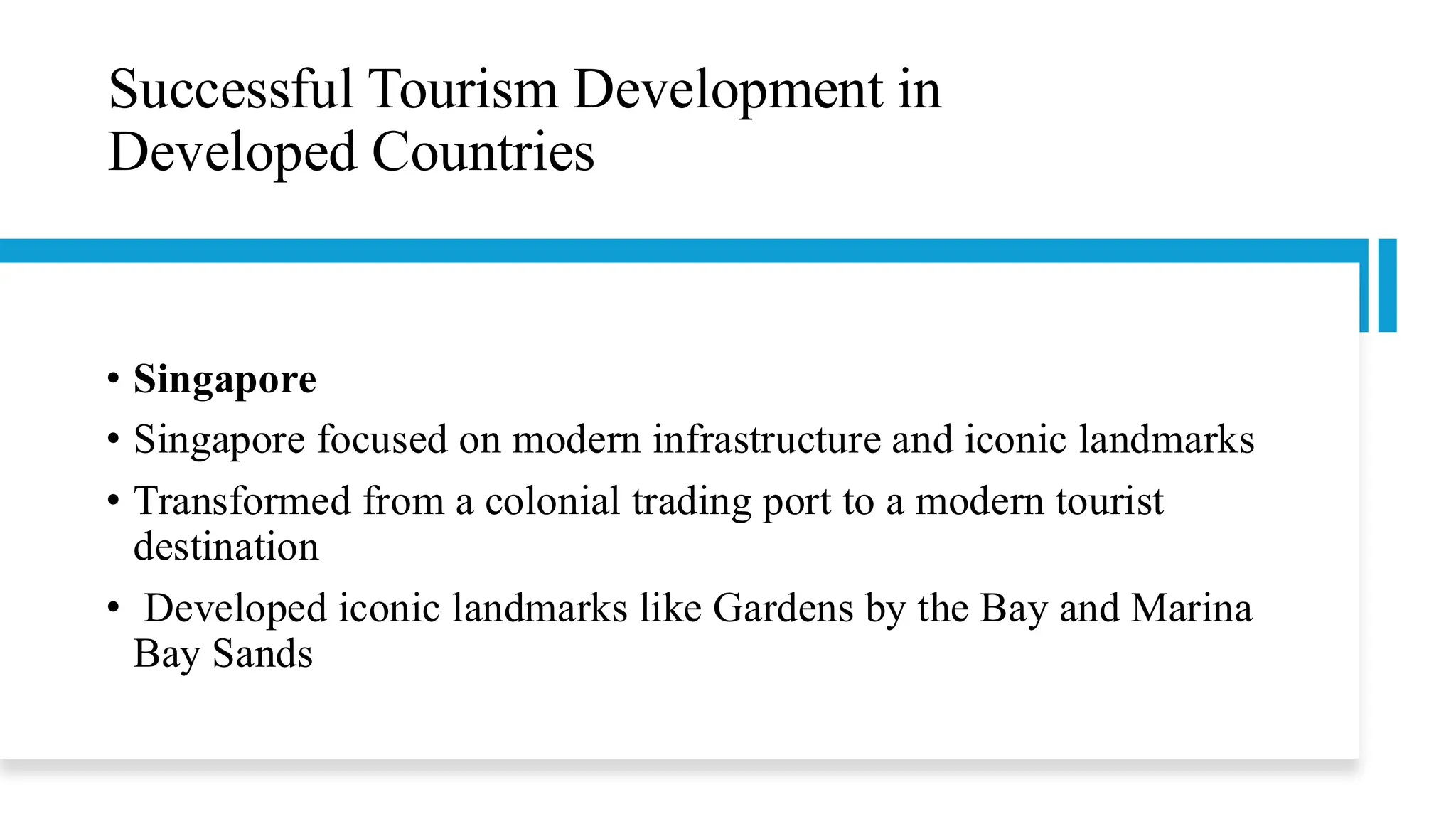 Successful Tourism Development in
Developed Countries
• Singapore
• Singapore focused on modern infrastructure and iconic landmarks
• Transformed from a colonial trading port to a modern tourist
destination
• Developed iconic landmarks like Gardens by the Bay and Marina
Bay Sands
 