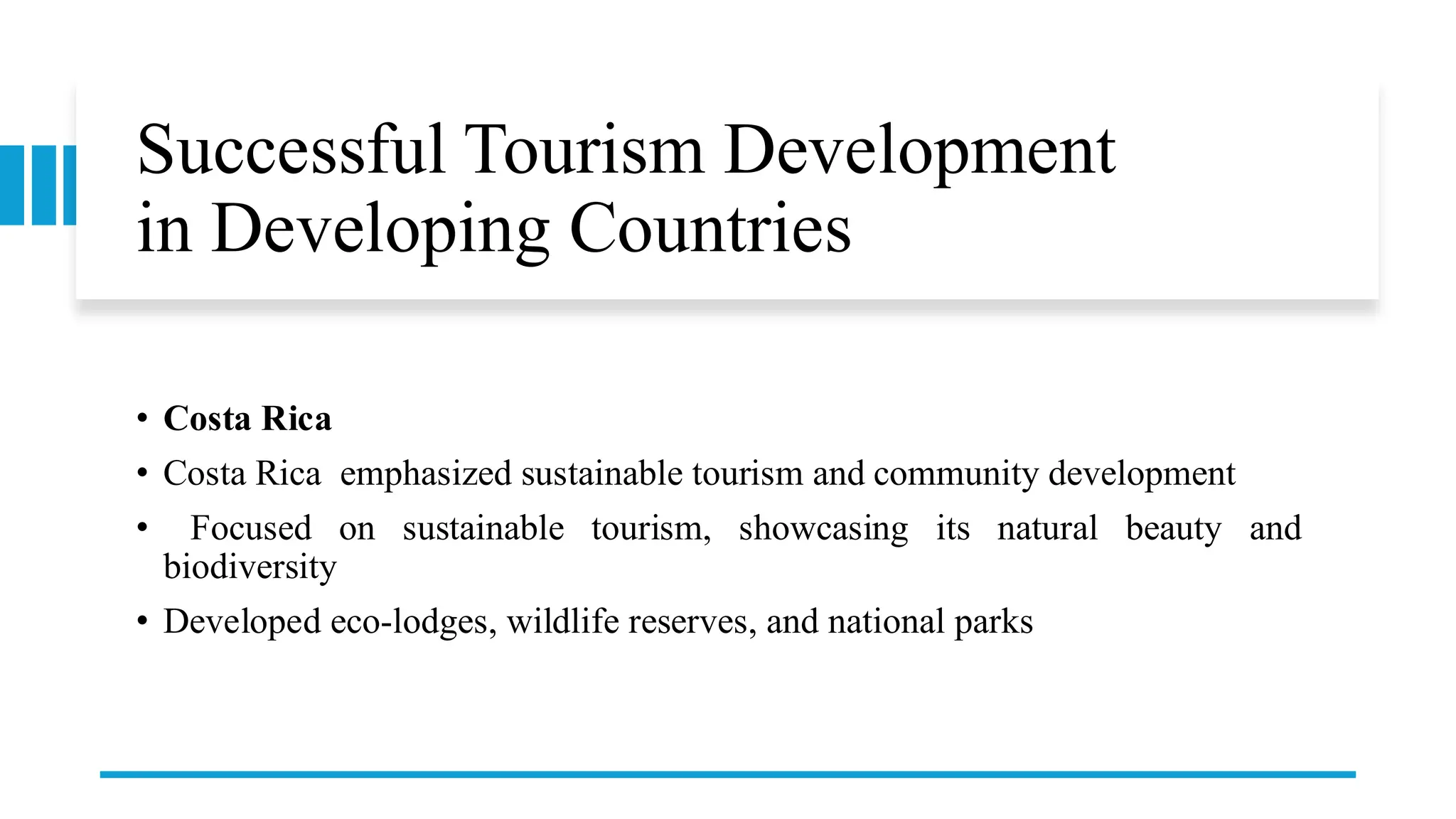 Successful Tourism Development
in Developing Countries
• Costa Rica
• Costa Rica emphasized sustainable tourism and community development
• Focused on sustainable tourism, showcasing its natural beauty and
biodiversity
• Developed eco-lodges, wildlife reserves, and national parks
 