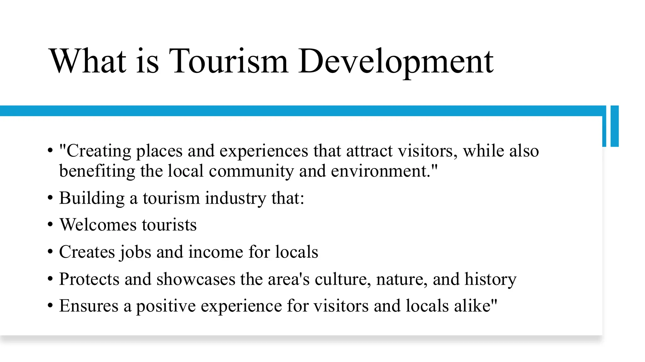 What is Tourism Development
• "Creating places and experiences that attract visitors, while also
benefiting the local community and environment."
• Building a tourism industry that:
• Welcomes tourists
• Creates jobs and income for locals
• Protects and showcases the area's culture, nature, and history
• Ensures a positive experience for visitors and locals alike"
 