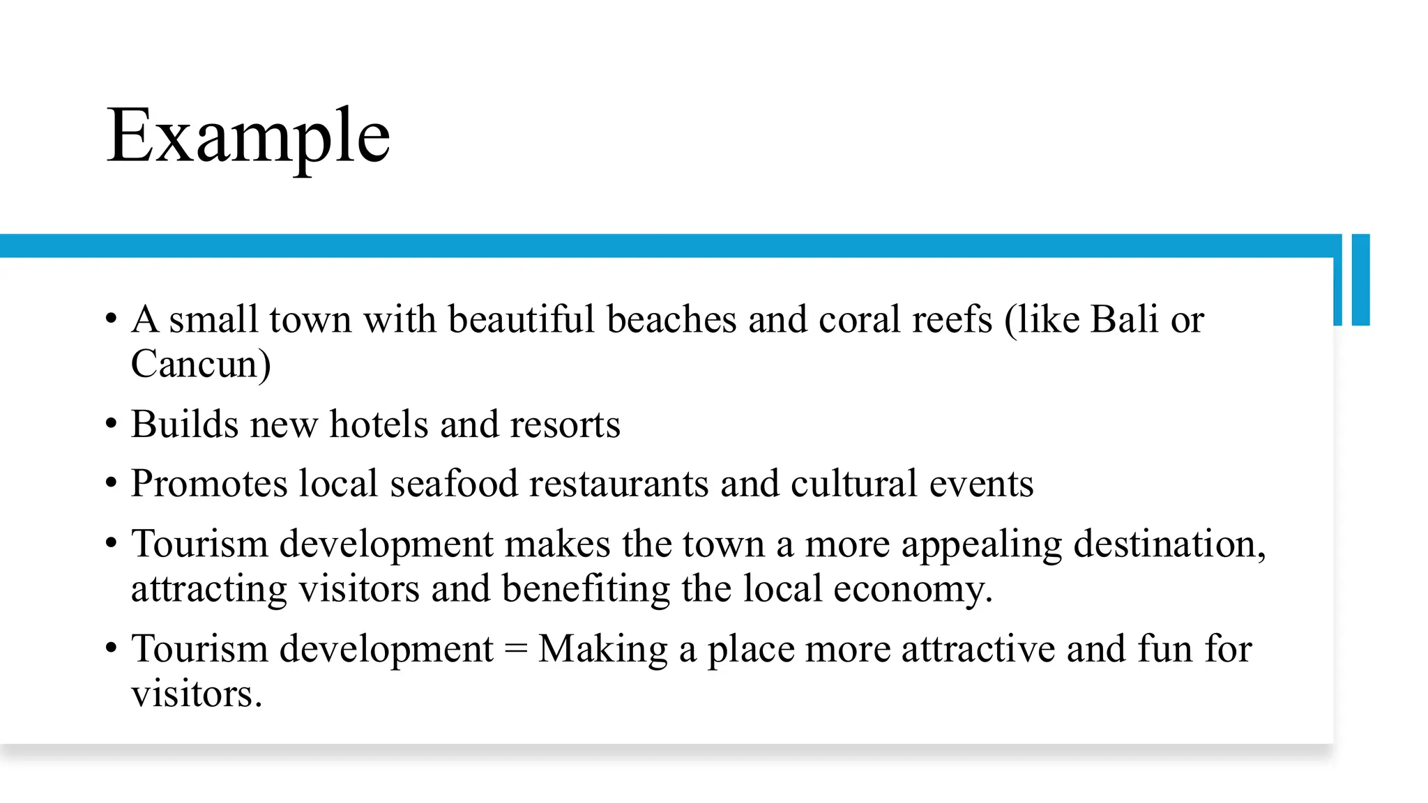 Example
• A small town with beautiful beaches and coral reefs (like Bali or
Cancun)
• Builds new hotels and resorts
• Promotes local seafood restaurants and cultural events
• Tourism development makes the town a more appealing destination,
attracting visitors and benefiting the local economy.
• Tourism development = Making a place more attractive and fun for
visitors.
 