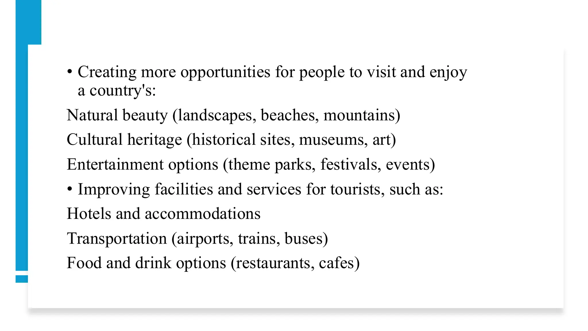 • Creating more opportunities for people to visit and enjoy
a country's:
Natural beauty (landscapes, beaches, mountains)
Cultural heritage (historical sites, museums, art)
Entertainment options (theme parks, festivals, events)
• Improving facilities and services for tourists, such as:
Hotels and accommodations
Transportation (airports, trains, buses)
Food and drink options (restaurants, cafes)
 