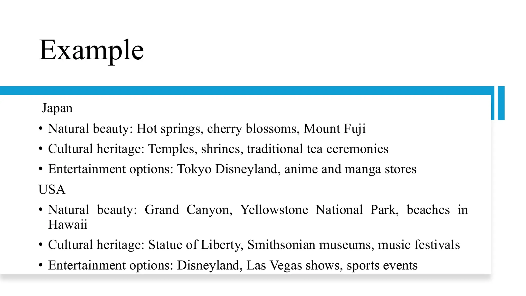 Example
Japan
• Natural beauty: Hot springs, cherry blossoms, Mount Fuji
• Cultural heritage: Temples, shrines, traditional tea ceremonies
• Entertainment options: Tokyo Disneyland, anime and manga stores
USA
• Natural beauty: Grand Canyon, Yellowstone National Park, beaches in
Hawaii
• Cultural heritage: Statue of Liberty, Smithsonian museums, music festivals
• Entertainment options: Disneyland, Las Vegas shows, sports events
 