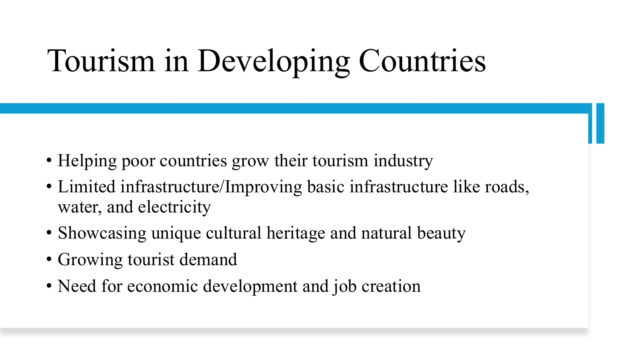 Tourism in Developing Countries
• Helping poor countries grow their tourism industry
• Limited infrastructure/Improving basic infrastructure like roads,
water, and electricity
• Showcasing unique cultural heritage and natural beauty
• Growing tourist demand
• Need for economic development and job creation
 