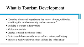 What is Tourism Development
• "Creating places and experiences that attract visitors, while also
benefiting the local community and environment."
• Building a tourism industry that:
• Welcomes tourists
• Creates jobs and income for locals
• Protects and showcases the area's culture, nature, and history
• Ensures a positive experience for visitors and locals alike"
 