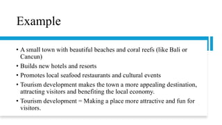 Example
• A small town with beautiful beaches and coral reefs (like Bali or
Cancun)
• Builds new hotels and resorts
• Promotes local seafood restaurants and cultural events
• Tourism development makes the town a more appealing destination,
attracting visitors and benefiting the local economy.
• Tourism development = Making a place more attractive and fun for
visitors.
 