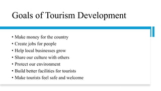 Goals of Tourism Development
• Make money for the country
• Create jobs for people
• Help local businesses grow
• Share our culture with others
• Protect our environment
• Build better facilities for tourists
• Make tourists feel safe and welcome
 