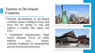 Tourism in Developed
Countries
• Tourism development in developed
countries means making it easier and
more fun for people to visit and
explore a country like Japan and
USA.
• Established infrastructure, High
tourist demand, Focus on niche
markets (e.g., luxury,
cultural), Emphasis on sustainability
and environmental protection.
 