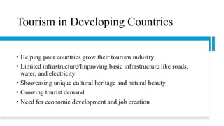 Tourism in Developing Countries
• Helping poor countries grow their tourism industry
• Limited infrastructure/Improving basic infrastructure like roads,
water, and electricity
• Showcasing unique cultural heritage and natural beauty
• Growing tourist demand
• Need for economic development and job creation
 