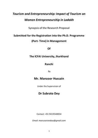 1
Tourism and Entrepreneurship: Impact of Tourism on
Women Entrepreneurship in Ladakh
Synopsis of the Research Proposal
Submitted for the Registration into the Ph.D. Programme
(Part- Time) in Management
Of
The ICFAI University, Jharkhand
Ranchi
By
Mr. Manzoor Hussain
Under the Supervision of
Dr Subrato Dey
Contact: +91 9419540054
Email: manzoorandoo@gmail.com
 