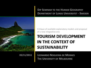 DIP SEMINAR TO THE HUMAN GEOGRAPHY
             DEPARTMENT OF LUNDS UNIVERSITET - SWEDEN




             Critique of available explanatory models and proposal
             of a new integrative one

             TOURISM DEVELOPMENT
             IN THE CONTEXT OF
             SUSTAINABILITY
03/11/2011   LEONARDO NOGUEIRA DE MORAES
             THE UNIVERSITY OF MELBOURNE
 
