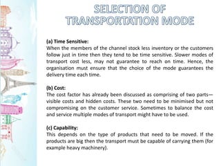 (a) Time Sensitive:
When the members of the channel stock less inventory or the customers
follow just in time then they tend to be time sensitive. Slower modes of
transport cost less, may not guarantee to reach on time. Hence, the
organisation must ensure that the choice of the mode guarantees the
delivery time each time.
(b) Cost:
The cost factor has already been discussed as comprising of two parts—
visible costs and hidden costs. These two need to be minimised but not
compromising on the customer service. Sometimes to balance the cost
and service multiple modes of transport might have to be used.
(c) Capability:
This depends on the type of products that need to be moved. If the
products are big then the transport must be capable of carrying them (for
example heavy machinery).
 
