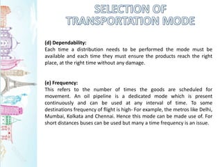 (d) Dependability:
Each time a distribution needs to be performed the mode must be
available and each time they must ensure the products reach the right
place, at the right time without any damage.
(e) Frequency:
This refers to the number of times the goods are scheduled for
movement. An oil pipeline is a dedicated mode which is present
continuously and can be used at any interval of time. To some
destinations frequency of flight is high- For example, the metros like Delhi,
Mumbai, Kolkata and Chennai. Hence this mode can be made use of. For
short distances buses can be used but many a time frequency is an issue.
 