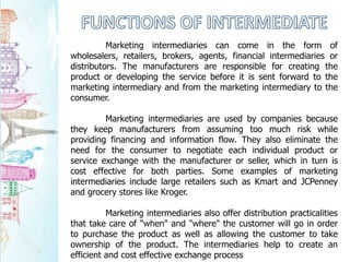 Marketing intermediaries can come in the form of
wholesalers, retailers, brokers, agents, financial intermediaries or
distributors. The manufacturers are responsible for creating the
product or developing the service before it is sent forward to the
marketing intermediary and from the marketing intermediary to the
consumer.
Marketing intermediaries are used by companies because
they keep manufacturers from assuming too much risk while
providing financing and information flow. They also eliminate the
need for the consumer to negotiate each individual product or
service exchange with the manufacturer or seller, which in turn is
cost effective for both parties. Some examples of marketing
intermediaries include large retailers such as Kmart and JCPenney
and grocery stores like Kroger.
Marketing intermediaries also offer distribution practicalities
that take care of "when" and "where" the customer will go in order
to purchase the product as well as allowing the customer to take
ownership of the product. The intermediaries help to create an
efficient and cost effective exchange process
 