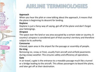 Approach
When you hear the pilot or crew talking about the approach, it means that
the plane is beginning its descent for landing.
Deplane
Deplane is just a fancy way of saying, get off of the plane and don’t forget
your belongings.
Airspace
The space over the land or sea area occupied by a certain state or country. A
country's airspace is considered part of that country's territory and therefore
subject to its authority.
Concourse
A broad, open area in the airport for the passage or assembly of people.
De-icing
Removing ice, snow, or frost, usually from aircraft and airfield pavements
during snowy weather. This ensures safety and efficiency of operations.
Gate
In air travel, a gate is the entrance to a movable passage much like a tunnel
or a bridge leading to the aircraft. This allows passengers to board the plane,
and later get off at their destination.
 