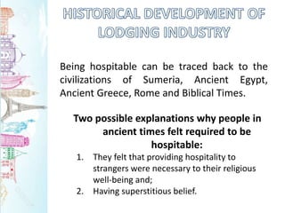 Being hospitable can be traced back to the
civilizations of Sumeria, Ancient Egypt,
Ancient Greece, Rome and Biblical Times.
Two possible explanations why people in
ancient times felt required to be
hospitable:
1. They felt that providing hospitality to
strangers were necessary to their religious
well-being and;
2. Having superstitious belief.
 