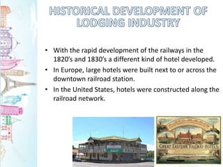 • With the rapid development of the railways in the
1820’s and 1830’s a different kind of hotel developed.
• In Europe, large hotels were built next to or across the
downtown railroad station.
• In the United States, hotels were constructed along the
railroad network.
 