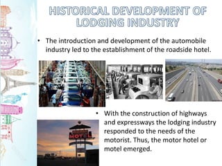 • The introduction and development of the automobile
industry led to the establishment of the roadside hotel.
• With the construction of highways
and expressways the lodging industry
responded to the needs of the
motorist. Thus, the motor hotel or
motel emerged.
 