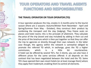THE TRAVEL OPERATOR OR TOUR OPERATOR (TO)
A tour operator produces the trip, creates it. 6 months prior to the tourist
season (there are 2 seasons: Autumn/Winter from November - April and
Spring/Summer from May - October), they construct their product by
combining the transport and the stay (lodging). They freeze seats on
planes and hotel rooms: this is the principle of allotment. They calculate
the price of the trip (travel and stay included) by adding in their cut and
the price of the brochure which is then put together so that they can offer
the trip to agencies or directly through their own network. In the latter
case though, the agency within the network is somewhat obliged to
promote the referred TO which, in exchange, gives the TO a higher
commission, which is a little bit counteractive.
A hotel can be offered by several TO's. For 2 clients, you can also have 2
different prices for the same services offered: it all depends on the
contract that has been negotiated between the hotel and the TO. Some
TO's have opened their own resort hotels (or at least manage them) where
they apply their trademark; enabling them to control all elements.
 