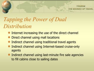 Tapping the Power of Dual
Distribution
   Internet increasing the use of the direct channel
   Direct channel using mall locations
   Indirect channel using traditional travel agents
   Indirect channel using Internet-based cruise-only
   agents
   Indirect channel using last-minute fire sale agencies
   to fill cabins close to sailing dates
 