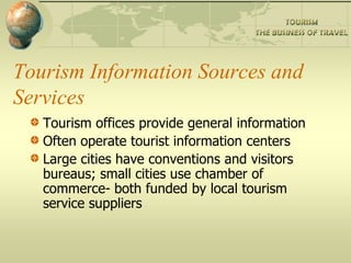 Tourism Information Sources and
Services
   Tourism offices provide general information
   Often operate tourist information centers
   Large cities have conventions and visitors
   bureaus; small cities use chamber of
   commerce- both funded by local tourism
   service suppliers
 