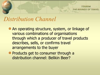 Distribution Channel
   An operating structure, system, or linkage of
   various combinations of organisations
   through which a producer of travel products
   describes, sells, or confirms travel
   arrangements to the buyer
   Products get to consumer through a
   distribution channel: Belikin Beer?
 