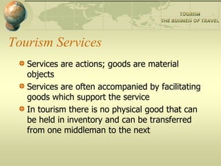 Tourism Services
   Services are actions; goods are material
   objects
   Services are often accompanied by facilitating
   goods which support the service
   In tourism there is no physical good that can
   be held in inventory and can be transferred
   from one middleman to the next
 
